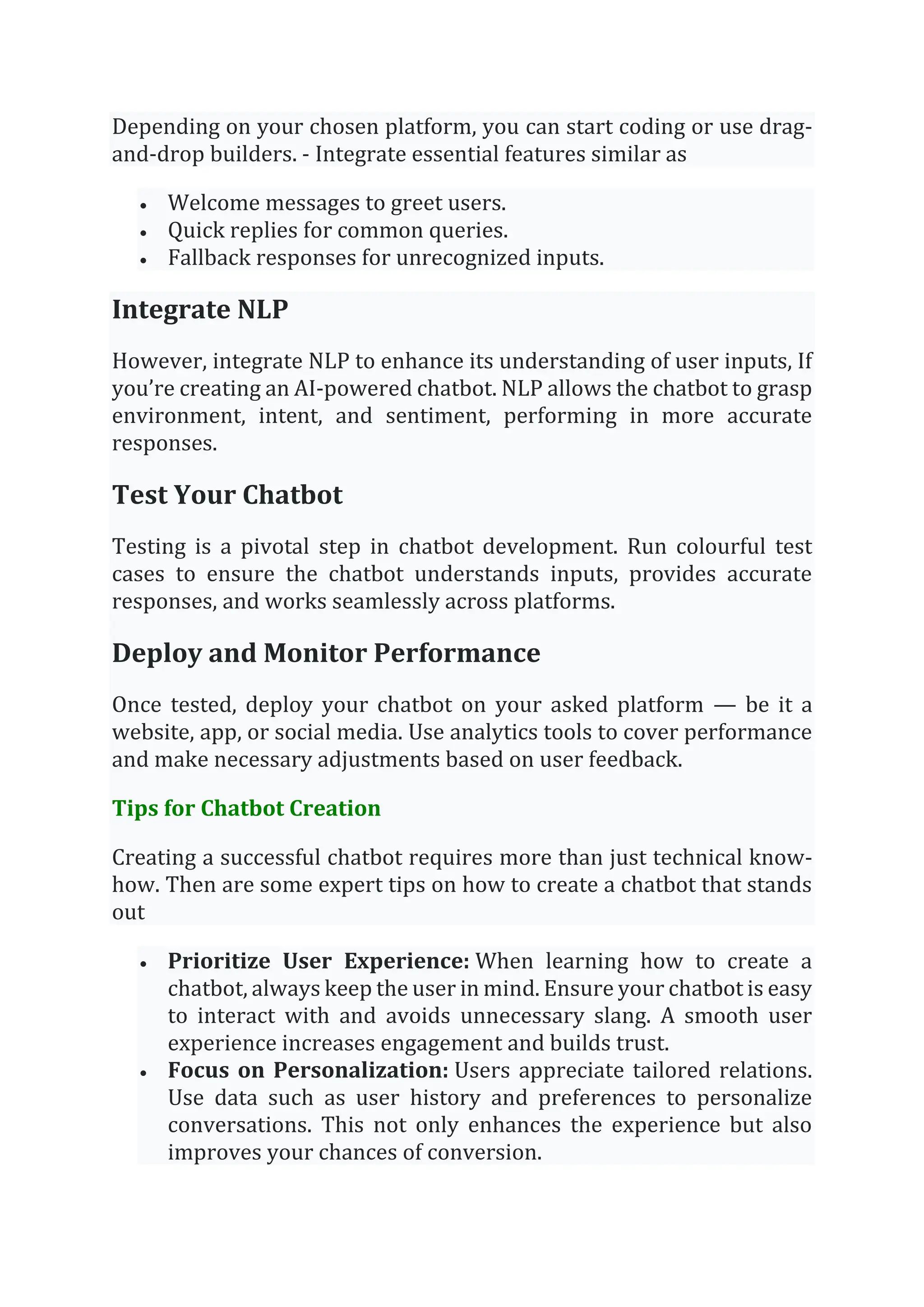 Depending on your chosen platform, you can start coding or use drag-
and-drop builders. - Integrate essential features similar as
• Welcome messages to greet users.
• Quick replies for common queries.
• Fallback responses for unrecognized inputs.
Integrate NLP
However, integrate NLP to enhance its understanding of user inputs, If
you’re creating an AI-powered chatbot. NLP allows the chatbot to grasp
environment, intent, and sentiment, performing in more accurate
responses.
Test Your Chatbot
Testing is a pivotal step in chatbot development. Run colourful test
cases to ensure the chatbot understands inputs, provides accurate
responses, and works seamlessly across platforms.
Deploy and Monitor Performance
Once tested, deploy your chatbot on your asked platform — be it a
website, app, or social media. Use analytics tools to cover performance
and make necessary adjustments based on user feedback.
Tips for Chatbot Creation
Creating a successful chatbot requires more than just technical know-
how. Then are some expert tips on how to create a chatbot that stands
out
• Prioritize User Experience: When learning how to create a
chatbot, always keep the user in mind. Ensure your chatbot is easy
to interact with and avoids unnecessary slang. A smooth user
experience increases engagement and builds trust.
• Focus on Personalization: Users appreciate tailored relations.
Use data such as user history and preferences to personalize
conversations. This not only enhances the experience but also
improves your chances of conversion.
 