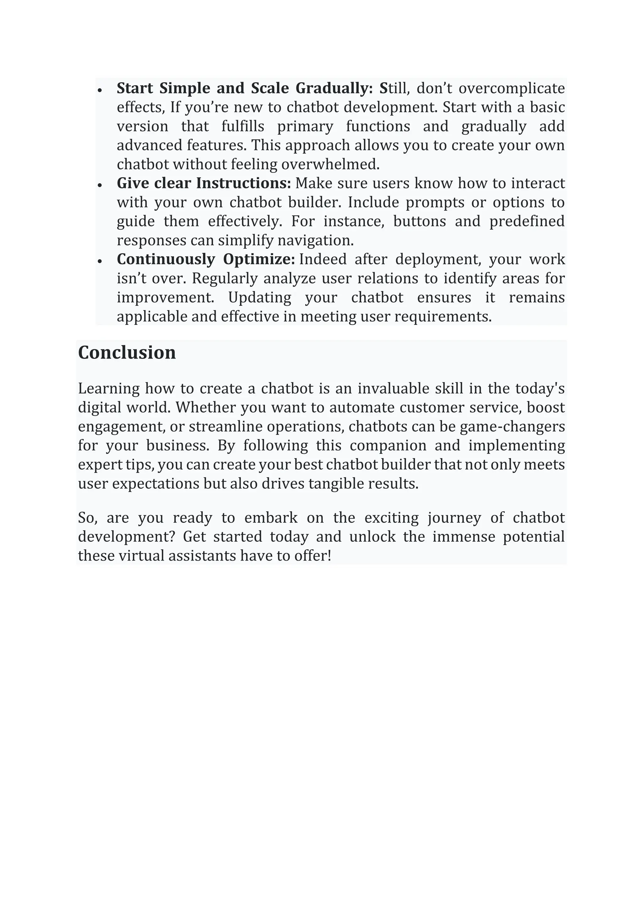 • Start Simple and Scale Gradually: Still, don’t overcomplicate
effects, If you’re new to chatbot development. Start with a basic
version that fulfills primary functions and gradually add
advanced features. This approach allows you to create your own
chatbot without feeling overwhelmed.
• Give clear Instructions: Make sure users know how to interact
with your own chatbot builder. Include prompts or options to
guide them effectively. For instance, buttons and predefined
responses can simplify navigation.
• Continuously Optimize: Indeed after deployment, your work
isn’t over. Regularly analyze user relations to identify areas for
improvement. Updating your chatbot ensures it remains
applicable and effective in meeting user requirements.
Conclusion
Learning how to create a chatbot is an invaluable skill in the today's
digital world. Whether you want to automate customer service, boost
engagement, or streamline operations, chatbots can be game-changers
for your business. By following this companion and implementing
expert tips, you can create your best chatbot builder that not only meets
user expectations but also drives tangible results.
So, are you ready to embark on the exciting journey of chatbot
development? Get started today and unlock the immense potential
these virtual assistants have to offer!
 