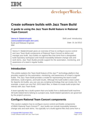 Create software builds with Jazz Team Build
A guide to using the Jazz Team Build feature in Rational
Team Concert

Veena H. Balakrishnaiah                                         Skill Level: Introductory
(veena.balakrishna@in.ibm.com)
Build and Release Engineer                                            Date: 31 Jul 2012
IBM


  Veena H. Balakrishnaiah gives an overview of how to configure source control
  and Jazz Team Build components of Rational Team Concert to define and
  manage your build. Jazz builds run against files that come from a designated
  build repository workspace and include traceability between change sets and
  work items. Jazz Team Builds provide support for the automation, monitoring, and
  awareness of a team's regular builds.


Introduction
This article explains the Team Build feature of the Jazz™ technology platform that
provides support for the automation, monitoring, and awareness of a team's regular
builds. The Jazz Team Build provides a model for representing the team's build
definitions, build engines, and build results. Although the build toolkit is best suited
for Apache Ant builds, you can use any scripting technology that can invoke Ant. For
example, a team can use Perl, DOS batch files, or Make to create build scripts that
interact with Jazz Team Build.

A team typically has a build system that runs builds from a dedicated build machine.
All build-related items belong to a project area. Build-related operations are governed
by the project's process.

Configure Rational Team Concert components
This section explains how to configure source control and Builds components
of IBM® Rational Team Concert™. Jazz builds can include traceability between
change sets and work items. You typically run a build against files that come from a

© Copyright IBM Corporation 2012                                                Trademarks
Create software builds with Jazz Team Build                                    Page 1 of 23
 
