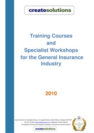 Training Courses
                     and
           Specialist Workshops
         for the General Insurance
                  Industry




                                                  2010



Create Solutions Ltd, Springbank House, 16 Leegate Gardens, Heaton Mersey, Stockport SK4 3NR
               Tel 0161 870 6637 www.createsolutions.co.uk Registered number 4446616
          “The Specialist Training and Compliance Company for the General insurance Industry”
 