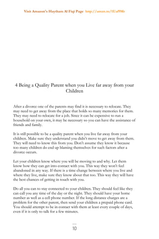 Visit Amazon's Haytham Al Fiqi Page http://amzn.to/1Uaf9Mr
10
4 Being a Quality Parent when you Live far away from your
Children
After a divorce one of the parents may find it is necessary to relocate. They
may need to get away from the place that holds so many memories for them.
They may need to relocate for a job. Since it can be expensive to run a
household on your own, it may be necessary so you can have the assistance of
friends and family.
It is still possible to be a quality parent when you live far away from your
children. Make sure they understand you didn’t move to get away from them.
They will need to know this from you. Don’t assume they know it because
too many children do end up blaming themselves for such factors after a
divorce occurs.
Let your children know where you will be moving to and why. Let them
know how they can get into contact with you. This way they won’t feel
abandoned in any way. If there is a time change between where you live and
where they live, make sure they know about that too. This way they will have
the best chances of getting in touch with you.
Do all you can to stay connected to your children. They should feel like they
can call you any time of the day or the night. They should have your home
number as well as a cell phone number. If the long distance charges are a
problem for the other parent, then send your children a prepaid phone card.
You should attempt to be in contact with them at least every couple of days,
even if it is only to talk for a few minutes.
 