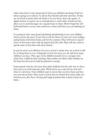 11
Take some time to stay interested in what your children are doing. Find out
what is going on at school. As about their friends and their activities. If they
are involved in sports then ask them to let you know about the games. A
digital camera is a great way to send pictures to each other. Email can also
allow you to send messages on a regular basis to them. Don’t forget the old
fashioned letter or even some cards too so they will know you are thinking of
them.
It is going to take some good scheduling and planning to see your children
when you live far away. It isn’t fair to ask for them to come out every holiday,
spring break, Christmas break, and for the summer. They will want to spend
some of that down time with the parent they life with. They will also want to
spend some of that time with their friends.
It may be more cost effective for you to travel to where they are at then it will
be to bring them to you. It depends on how far away you are and how many
children you have. They ages of the children matters too as younger ones
often have a difficult time traveling. Most airlines do allow older children to
fly alone but this can be hard for parents to accept.
Some parents that live far away from their children feel the only way to show
they care is to send expensive gifts. While those are a nice bonus, that isn’t
what it is all about. Your children want to know that you love them and that
you care about them. They want to know that no matter how many miles are
between you, they have a loving and support parent that is always there for
them.
 