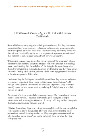 Visit Amazon's Haytham Al Fiqi Page http://amzn.to/1Uaf9Mr
12
5 Children of Various Ages will Deal with Divorce
Differently
Some children are so young when their parents divorce that they don’t ever
remember them being together. Others are old enough to always remember
what took place. They will recall what they were doing when they found out
about it and how it affected them. It is important for parents to understand
that children of various ages will deal with divorce differently.
This means you are going to need to prepare yourself for what each of your
children will understand about the process. For some children it is nothing
more than knowing that their dad won’t be living in the same house with
them. For others it is a complete change of life from the way they have always
known it. On top of all of that, children of the same age group will also look
at the divorce process differently.
Understanding the feelings of your children and how they relate to a divorce
is extremely important. Very young children, even those that aren’t old
enough to talk yet can understand the emotions of people. They can often
identify issues such as stress, tension, and they definitely know when their
parents are upset.
As a result of this their own behaviors may change. They may cling to one or
both of their parents. They may not want to go to strangers. Temper
tantrums as well as crying are common. A young child may exhibit changes in
their eating and sleeping patterns as well.
Children from about three years of age to around five will be able to verbalize
some questions about the divorce. They will often notice that the other
person isn’t around like they used to be. They may pose questions such as
why the other parent doesn’t go to the park with them or whey they live
someplace else.
 