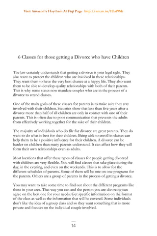 Visit Amazon's Haytham Al Fiqi Page http://amzn.to/1Uaf9Mr
14
6 Classes for those getting a Divorce who have Children
The law certainly understands that getting a divorce is your legal right. They
also want to protect the children who are involved in these relationships.
They want them to have the very best chance at a happy life. They also want
them to be able to develop quality relationships with both of their parents.
This is why some states now mandate couples who are in the process of a
divorce to attend classes.
One of the main goals of these classes for parents is to make sure they stay
involved with their children. Statistics show that less than five years after a
divorce more than half of all children are only in contact with one of their
parents. This is often due to poor communication that prevents the adults
from effectively working together for the sake of their children.
The majority of individuals who do file for divorce are great parents. They do
want to do what is best for their children. Being able to enroll in classes can
help them to be a positive influence for their children. A divorce can be
harder on children than many parents understand. It can affect how they will
form their own relationships even as adults.
Most locations that offer these types of classes for people getting divorced
with children are very flexible. You will find classes that take place during the
day, in the evening, and even on the weekends. This is to allow for the
different schedules of parents. Some of them will be one on one programs for
the parents. Others are a group of parents in the process of getting a divorce.
You may want to take some time to find out about the different programs like
these in your area. That way you can and the person you are divorcing can
agree on the best one for your needs. Get specific information on the format
of the class as well as the information that will be covered. Some individuals
don’t like the idea of a group class and so they want something that is more
private and focuses on the individual couple involved.
 