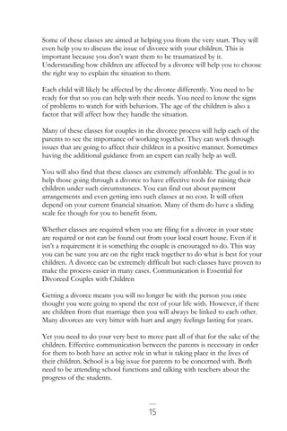 15
Some of these classes are aimed at helping you from the very start. They will
even help you to discuss the issue of divorce with your children. This is
important because you don’t want them to be traumatized by it.
Understanding how children are affected by a divorce will help you to choose
the right way to explain the situation to them.
Each child will likely be affected by the divorce differently. You need to be
ready for that so you can help with their needs. You need to know the signs
of problems to watch for with behaviors. The age of the children is also a
factor that will affect how they handle the situation.
Many of these classes for couples in the divorce process will help each of the
parents to see the importance of working together. They can work through
issues that are going to affect their children in a positive manner. Sometimes
having the additional guidance from an expert can really help as well.
You will also find that these classes are extremely affordable. The goal is to
help those going through a divorce to have effective tools for raising their
children under such circumstances. You can find out about payment
arrangements and even getting into such classes at no cost. It will often
depend on your current financial situation. Many of them do have a sliding
scale fee though for you to benefit from.
Whether classes are required when you are filing for a divorce in your state
are required or not can be found out from your local court house. Even if it
isn’t a requirement it is something the couple is encouraged to do. This way
you can be sure you are on the right track together to do what is best for your
children. A divorce can be extremely difficult but such classes have proven to
make the process easier in many cases. Communication is Essential for
Divorced Couples with Children
Getting a divorce means you will no longer be with the person you once
thought you were going to spend the rest of your life with. However, if there
are children from that marriage then you will always be linked to each other.
Many divorces are very bitter with hurt and angry feelings lasting for years.
Yet you need to do your very best to move past all of that for the sake of the
children. Effective communication between the parents is necessary in order
for them to both have an active role in what is taking place in the lives of
their children. School is a big issue for parents to be concerned with. Both
need to be attending school functions and talking with teachers about the
progress of the students.
 
