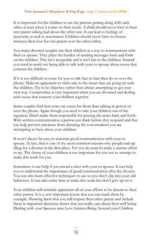 Visit Amazon's Haytham Al Fiqi Page http://amzn.to/1Uaf9Mr
16
It is important for the children to see the parents getting along with each
other at least when it comes to their needs. A child should never have to hear
one parent talking bad about the other one. It can lead to feelings of
insecurity as well as resentment. Children should never have to choose
between their love for one parent over the other either.
Too many divorces couples use their children as a way to communicate with
their ex spouse. They place the burden of sending messages back and forth
on the children. This isn’t acceptable and it isn’t fair to the children. Instead
you need to work out being able to talk with your ex spouse about issues that
concern the children.
If it is too difficult or tense for you to talk face to face then do so over the
phone. Make an agreement to stick only to the issues that are going on with
the children. Try to be objective rather than always attempting to get your
own way. Compromise is very important when you are divorced and dealing
with issues that concern your children together.
Some couples find that notes are easier for them than talking in person or
over the phone. Again though you need to take your children out of the
equation. Don’t make them responsible for passing the notes back and forth.
With written communication a person can think before they respond and that
can help prevent emotions from dictating the conversations you are
attempting to have about your children.
It won’t always be easy to maintain good communication with your ex
spouse. In fact, that is one of the most common reasons why people end up
filing for a divorce in the first place. Yet you do want to make a sincere effort
to try. The future of your children is too important for you not to attempt to
make this work for you.
Sometimes it can help if you attend a class with your ex spouse. It can help
you to understand the importance of good communication after the divorce.
You can also learn effective techniques to use so you don’t slip into your old
behaviors. It can take some time to make this work but don’t give up on it.
Your children will certainly appreciate all of your efforts to be decent to their
other parent. It is a very important lesson that you can teach them by
example. Showing them that you still respect their other parent and include
them in important decisions shows that you really care about their well being.
Dealing with your Spouses new Love Interest Being Around your Children
 