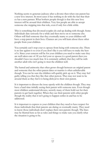 17
Nothing seems to generate jealousy after a divorce then when one parent has
a new love interest. In most cases it has nothing to do with the fact that their
ex has a new partner. What bothers people though is that this new love
interest will be around their children. Very few people are able to accept
someone else stepping into that role, even if only for a little while.
This is something that divorced couples do end up dealing with though. Some
individuals date seriously for a while and then move on to someone else.
Others will find someone that they eventually marry so your children will
have a step parent in their lives. Chances are you will learn about these other
people from your children.
You certainly can’t stop your ex spouse from being with someone else. There
is no law against it so even if you don’t like it you will have to make the best
of it. Since your concern will be for your children you need to make sure they
are well taken care of. If you feel your ex spouse is a good parent then you
shouldn’t have too much fear. It is extremely unlikely that they will be with
another adult who isn’t going to treat the children well.
The hatred and animosity that often grows though between an original parent
and someone that the other parent dates or marries is often unbelievable
though. You can be sure the children will quickly pick up on it. They may feel
guilty telling you that they like that other person. They may not want to be
around them as they feel it is being disloyal to their own parent.
It is important to discuss the issue openly with the children though. They may
have a hard time initially seeing their parent with someone new. Even though
most children understand divorce, secretly many of them hold out for their
parents to get back together. When they see their parents with other people
though the reality that it isn’t going to happen settles in and has to be
addressed.
It is important to express to your children that they need to have respect for
those individuals that their parents are dating or eventually marry. They need
to know those individuals don’t replace their own parents though. The lines
may be blurred here as far as rules and things so make sure you clarify what
the situation is going to be.
 