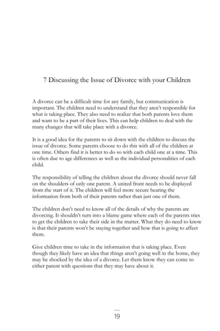 19
7 Discussing the Issue of Divorce with your Children
A divorce can be a difficult time for any family, but communication is
important. The children need to understand that they aren’t responsible for
what is taking place. They also need to realize that both parents love them
and want to be a part of their lives. This can help children to deal with the
many changes that will take place with a divorce.
It is a good idea for the parents to sit down with the children to discuss the
issue of divorce. Some parents choose to do this with all of the children at
one time. Others find it is better to do so with each child one at a time. This
is often due to age differences as well as the individual personalities of each
child.
The responsibility of telling the children about the divorce should never fall
on the shoulders of only one parent. A united front needs to be displayed
from the start of it. The children will feel more secure hearing the
information from both of their parents rather than just one of them.
The children don’t need to know all of the details of why the parents are
divorcing. It shouldn’t turn into a blame game where each of the parents tries
to get the children to take their side in the matter. What they do need to know
is that their parents won’t be staying together and how that is going to affect
them.
Give children time to take in the information that is taking place. Even
though they likely have an idea that things aren’t going well in the home, they
may be shocked by the idea of a divorce. Let them know they can come to
either parent with questions that they may have about it.
 