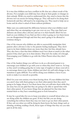 Visit Amazon's Haytham Al Fiqi Page http://amzn.to/1Uaf9Mr
22
It is true that children can have conflicts in life that are a direct result of the
divorce. For example your child may have drop in their grades or changes in
their attitude. While you need to understand this, they need to know that the
divorce isn’t an excuse for letting things go. They still need to be doing their
homework and they still need to be respecting you. They need to help out at
home and do what is asked of them without problems.
Make sure you understand the difference between what your children need
and when they are attempting to get one over on you. They may find your
defenses are down after a divorce and use it to their benefit. Don’t be too
hard on your children if you find out this is what is going on. Let them know
you are disappointed though and that they aren’t going to be allowed to
continue doing it.
One of the reasons why children are able to successfully manipulate their
parents after a divorce is due to the parents feeling inadequate. They don’t
want to let their children down any more than they feel they already have.
They also have a fear that their children won’t love them as much as the other
parent if they don’t give in to their desires. That isn’t the reality of it though.
Encouraging your Children to go with the Other Parent when they don’t
want to
One of the hardest things you will have to do as a divorced parent is to
encourage your children to go with your ex when they don’t want to. As long
as they aren’t avoiding going due to some type of neglect or abuse your job is
to encourage them to go. Some children just don’t do well with change so the
transition is quite difficult. You will be doing your children a favor if you
work to make it as smooth as possible.
Don’t let your own anxiety over them leaving show. If your children feel that
you aren’t okay with them going to see their other parent then they aren’t
going to be happy about it. Let them know that you will miss them while they
are away but you are glad that they are going to be able to spend time with
their other parent. If you know things that are planned for that time then
remind them so they have something great to look forward to.
It may be a good idea for you to keep your plans to yourself about what you
are doing while the children are gone. If they feel like you are doing
something fun without them they may not want to go see their other parent.
If they ask you what you will be doing let them know the basic things such as
cleaning, working, reading a book, those types of things that they see you take
part in all the time.
 
