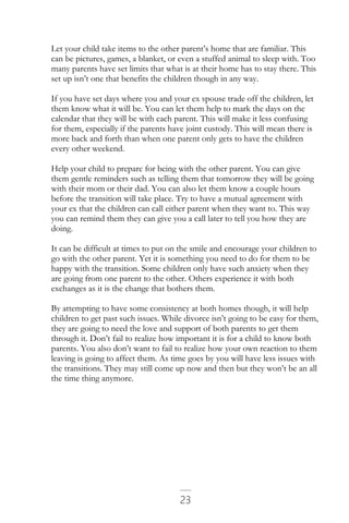 23
Let your child take items to the other parent’s home that are familiar. This
can be pictures, games, a blanket, or even a stuffed animal to sleep with. Too
many parents have set limits that what is at their home has to stay there. This
set up isn’t one that benefits the children though in any way.
If you have set days where you and your ex spouse trade off the children, let
them know what it will be. You can let them help to mark the days on the
calendar that they will be with each parent. This will make it less confusing
for them, especially if the parents have joint custody. This will mean there is
more back and forth than when one parent only gets to have the children
every other weekend.
Help your child to prepare for being with the other parent. You can give
them gentle reminders such as telling them that tomorrow they will be going
with their mom or their dad. You can also let them know a couple hours
before the transition will take place. Try to have a mutual agreement with
your ex that the children can call either parent when they want to. This way
you can remind them they can give you a call later to tell you how they are
doing.
It can be difficult at times to put on the smile and encourage your children to
go with the other parent. Yet it is something you need to do for them to be
happy with the transition. Some children only have such anxiety when they
are going from one parent to the other. Others experience it with both
exchanges as it is the change that bothers them.
By attempting to have some consistency at both homes though, it will help
children to get past such issues. While divorce isn’t going to be easy for them,
they are going to need the love and support of both parents to get them
through it. Don’t fail to realize how important it is for a child to know both
parents. You also don’t want to fail to realize how your own reaction to them
leaving is going to affect them. As time goes by you will have less issues with
the transitions. They may still come up now and then but they won’t be an all
the time thing anymore.
 