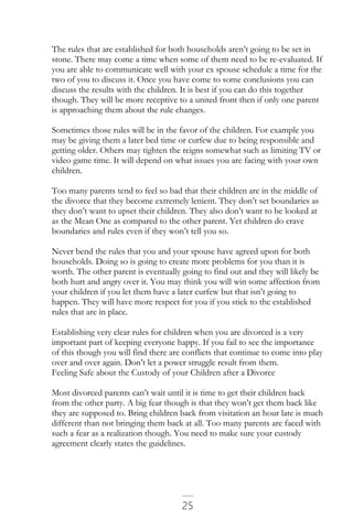 25
The rules that are established for both households aren’t going to be set in
stone. There may come a time when some of them need to be re-evaluated. If
you are able to communicate well with your ex spouse schedule a time for the
two of you to discuss it. Once you have come to some conclusions you can
discuss the results with the children. It is best if you can do this together
though. They will be more receptive to a united front then if only one parent
is approaching them about the rule changes.
Sometimes those rules will be in the favor of the children. For example you
may be giving them a later bed time or curfew due to being responsible and
getting older. Others may tighten the reigns somewhat such as limiting TV or
video game time. It will depend on what issues you are facing with your own
children.
Too many parents tend to feel so bad that their children are in the middle of
the divorce that they become extremely lenient. They don’t set boundaries as
they don’t want to upset their children. They also don’t want to be looked at
as the Mean One as compared to the other parent. Yet children do crave
boundaries and rules even if they won’t tell you so.
Never bend the rules that you and your spouse have agreed upon for both
households. Doing so is going to create more problems for you than it is
worth. The other parent is eventually going to find out and they will likely be
both hurt and angry over it. You may think you will win some affection from
your children if you let them have a later curfew but that isn’t going to
happen. They will have more respect for you if you stick to the established
rules that are in place.
Establishing very clear rules for children when you are divorced is a very
important part of keeping everyone happy. If you fail to see the importance
of this though you will find there are conflicts that continue to come into play
over and over again. Don’t let a power struggle result from them.
Feeling Safe about the Custody of your Children after a Divorce
Most divorced parents can’t wait until it is time to get their children back
from the other party. A big fear though is that they won’t get them back like
they are supposed to. Bring children back from visitation an hour late is much
different than not bringing them back at all. Too many parents are faced with
such a fear as a realization though. You need to make sure your custody
agreement clearly states the guidelines.
 