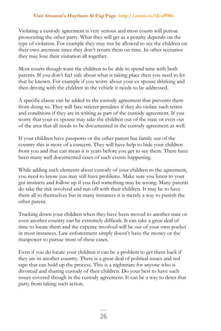 Visit Amazon's Haytham Al Fiqi Page http://amzn.to/1Uaf9Mr
26
Violating a custody agreement is very serious and most courts will pursue
prosecuting the other party. What they will get as a penalty depends on the
type of violation. For example they may not be allowed to see the children on
their own anymore since they don’t return them on time. In other scenarios
they may lose their visitation all together.
Most courts though want the children to be able to spend time with both
parents. If you don’t feel safe about what is taking place then you need to let
that be known. For example if you worry about your ex spouse drinking and
then driving with the children in the vehicle it needs to be addressed.
A specific clause can be added to the custody agreement that prevents them
from doing so. They will face stricter penalties if they do violate such terms
and conditions if they are in writing as part of the custody agreement. If you
worry that your ex spouse may take the children out of the state or even out
of the area that all needs to be documented in the custody agreement as well.
If your children have passports or the other parent has family out of the
country this is more of a concern. They will have help to hide your children
from you and that can mean it is years before you get to see them. There have
been many well documented cases of such events happening.
While adding such elements about custody of your children to the agreement,
you need to know you may still have problems. Make sure you listen to your
gut instincts and follow up if you feel something may be wrong. Many parents
do take the risk involved and run off with their children. It may be to have
them all to themselves but in many instances it is merely a way to punish the
other parent.
Tracking down your children when they have been moved to another state or
even another country can be extremely difficult. It can take a great deal of
time to locate them and the expense involved will be out of your own pocket
in most instances. Law enforcement simply doesn’t have the money or the
manpower to pursue most of these cases.
Even if you do locate your children it can be a problem to get them back if
they are in another country. There is a great deal of political issues and red
tape that can hold up the process. This is a nightmare for anyone who is
divorced and sharing custody of their children. Do your best to have such
issues covered though in the custody agreement. It can be a way to deter that
party from taking such action.
 