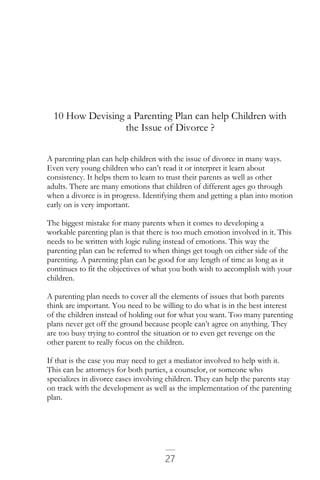 27
10 How Devising a Parenting Plan can help Children with
the Issue of Divorce ?
A parenting plan can help children with the issue of divorce in many ways.
Even very young children who can’t read it or interpret it learn about
consistency. It helps them to learn to trust their parents as well as other
adults. There are many emotions that children of different ages go through
when a divorce is in progress. Identifying them and getting a plan into motion
early on is very important.
The biggest mistake for many parents when it comes to developing a
workable parenting plan is that there is too much emotion involved in it. This
needs to be written with logic ruling instead of emotions. This way the
parenting plan can be referred to when things get tough on either side of the
parenting. A parenting plan can be good for any length of time as long as it
continues to fit the objectives of what you both wish to accomplish with your
children.
A parenting plan needs to cover all the elements of issues that both parents
think are important. You need to be willing to do what is in the best interest
of the children instead of holding out for what you want. Too many parenting
plans never get off the ground because people can’t agree on anything. They
are too busy trying to control the situation or to even get revenge on the
other parent to really focus on the children.
If that is the case you may need to get a mediator involved to help with it.
This can be attorneys for both parties, a counselor, or someone who
specializes in divorce cases involving children. They can help the parents stay
on track with the development as well as the implementation of the parenting
plan.
 