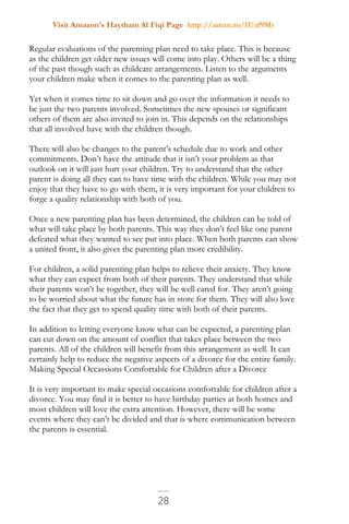 Visit Amazon's Haytham Al Fiqi Page http://amzn.to/1Uaf9Mr
28
Regular evaluations of the parenting plan need to take place. This is because
as the children get older new issues will come into play. Others will be a thing
of the past though such as childcare arrangements. Listen to the arguments
your children make when it comes to the parenting plan as well.
Yet when it comes time to sit down and go over the information it needs to
be just the two parents involved. Sometimes the new spouses or significant
others of them are also invited to join in. This depends on the relationships
that all involved have with the children though.
There will also be changes to the parent’s schedule due to work and other
commitments. Don’t have the attitude that it isn’t your problem as that
outlook on it will just hurt your children. Try to understand that the other
parent is doing all they can to have time with the children. While you may not
enjoy that they have to go with them, it is very important for your children to
forge a quality relationship with both of you.
Once a new parenting plan has been determined, the children can be told of
what will take place by both parents. This way they don’t feel like one parent
defeated what they wanted to see put into place. When both parents can show
a united front, it also gives the parenting plan more credibility.
For children, a solid parenting plan helps to relieve their anxiety. They know
what they can expect from both of their parents. They understand that while
their parents won’t be together, they will be well cared for. They aren’t going
to be worried about what the future has in store for them. They will also love
the fact that they get to spend quality time with both of their parents.
In addition to letting everyone know what can be expected, a parenting plan
can cut down on the amount of conflict that takes place between the two
parents. All of the children will benefit from this arrangement as well. It can
certainly help to reduce the negative aspects of a divorce for the entire family.
Making Special Occassions Comfortable for Children after a Divorce
It is very important to make special occasions comfortable for children after a
divorce. You may find it is better to have birthday parties at both homes and
most children will love the extra attention. However, there will be some
events where they can’t be divided and that is where communication between
the parents is essential.
 