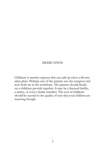 3
DEDICATION
Childcare is another expense that can add up when a divorce
takes place. Perhaps one of the parents was the caregiver and
now both are in the workforce. The parents should decide
on a childcare provide together. It may be a licensed facility,
a nanny, or even a family member. The cost of childcare
should be second to the quality of care that your children are
receiving though.
 