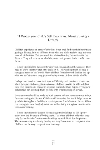 31
11 Protect your Child’s Self Esteem and Identity during a
Divorce
Children experience an array of emotions when they find out their parents are
getting a divorce. It is no different from what the adults feel yet they may not
have all of the facts. This can result in children blaming themselves for the
divorce. They will remember all of the times their parents had a conflict over
them.
It is very important to talk openly with your children about the divorce. They
need to know that they aren’t the cause of it. This will help them to have a
very good sense of self worth. Many children from divorced families end up
with low self esteem as they grow up being unsure of their role in all of it.
Each person needs to have their own self identity, and that is even more so
when they parents have gotten a divorce. Children need to be able to follow
their own dreams and engage in activities that make them happy. Trying new
experiences can also help them to cope with what is going on as well.
Every attempt should be made by both parents to keep some common things
the same during the divorce. Children will recognize this and it helps them to
get their footing back. Stability is very important for children to thrive. When
you through in new family dynamics as well as living someplace new it can be
very overwhelming.
It is very important for parents to encourage their children to talk openly
about how the divorce is affecting them. Too many children hide what they
truly feel as they don’t want to make things more difficult for the parents.
They can see they are already hurting and they don’t want to compound that.
Children can be very compassionate that way.
 