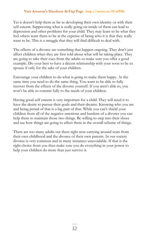Visit Amazon's Haytham Al Fiqi Page http://amzn.to/1Uaf9Mr
32
Yet it doesn’t help them as far as developing their own identity or with their
self esteem. Suppressing what is really going on inside of them can lead to
depression and other problems for your child. They may learn to be what they
feel others want them to be at the expense of being who it is that they really
want to be. This is a struggle that they will find difficult to deal with.
The effects of a divorce are something that happen ongoing. They don’t just
affect children when they are first told about what will be taking place. They
are going to take their cues from the adults so make sure you offer a good
example. Do your best to have a decent relationship with your soon to be ex
spouse if only for the sake of your children.
Encourage your children to do what is going to make them happy. At the
same time you need to do the same thing. You want to be able to fully
recover from the effects of the divorce yourself. If you aren’t able to, you
won’t be able to commit fully to the needs of your children.
Having good self esteem is very important for a child. They will need it to
have the desire to pursue their goals and their dreams. Knowing who you are
and being proud of that is a big part of that. While you can’t shield your
children from all of the negative emotions and burdens of a divorce you can
help them to maintain those two things. Be willing to step into their shoes
and see how things are going to affect them in the overall scheme of things.
There are too many adults out there right now carrying around scars from
their own childhood and the divorce of their own parents. In our society
divorce is very common and in many instances unavoidable. If that is the
right choice from you then make sure you do everything in your power to
help your children do more than just survive it.
 