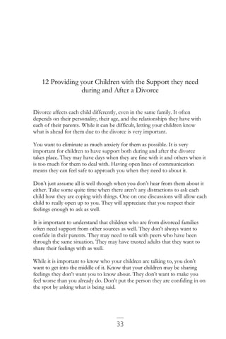 33
12 Providing your Children with the Support they need
during and After a Divorce
Divorce affects each child differently, even in the same family. It often
depends on their personality, their age, and the relationships they have with
each of their parents. While it can be difficult, letting your children know
what is ahead for them due to the divorce is very important.
You want to eliminate as much anxiety for them as possible. It is very
important for children to have support both during and after the divorce
takes place. They may have days when they are fine with it and others when it
is too much for them to deal with. Having open lines of communication
means they can feel safe to approach you when they need to about it.
Don’t just assume all is well though when you don’t hear from them about it
either. Take some quite time when there aren’t any distractions to ask each
child how they are coping with things. One on one discussions will allow each
child to really open up to you. They will appreciate that you respect their
feelings enough to ask as well.
It is important to understand that children who are from divorced families
often need support from other sources as well. They don’t always want to
confide in their parents. They may need to talk with peers who have been
through the same situation. They may have trusted adults that they want to
share their feelings with as well.
While it is important to know who your children are talking to, you don’t
want to get into the middle of it. Know that your children may be sharing
feelings they don’t want you to know about. They don’t want to make you
feel worse than you already do. Don’t put the person they are confiding in on
the spot by asking what is being said.
 