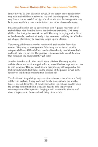 Visit Amazon's Haytham Al Fiqi Page http://amzn.to/1Uaf9Mr
36
It may have to do with education as well. If one parent has to relocate they
may want their children in school to stay with the other parent. They may
only have a year or two left of high school. At the least the arrangement may
be in place until the school year is finished and other plans can be made.
Finances and location can be a problem as well. A parent may want all of
their children with them but have a two bedroom apartment. With many
children that isn’t going to work out well. They may be staying with a friend
or family member and so their really is just no room. Until they can afford to
get a bigger place it may be necessary to split up the siblings.
Very young children may need to remain with their mother for various
reasons. They may be nursing or the father may not be able to provide
adequate childcare. Older children may be allowed to fly on their own back
and forth between parents. The younger children can’t do so and therefore
they remain in one place until they get older.
Another issue has to do with special needs children. They may require
additional care and medical supplies that are too difficult or expensive to have
in both locations. This may result in one parent being fully responsible for
that particular child. It depends on the abilities of the parents as well as the
severity of the medical problems that the child has.
The decision to keep siblings together after a divorce is one that each family
will have to evaluate. It may work well for the issues at hand but at other
times it doesn’t. Regardless of the decision, all of the children need to know
the divorce wasn’t their fault. They also need to have the love and
encouragement of both parents. Forging a solid relationship with each of
them is important to the overall well being of each child.
 