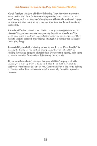 Visit Amazon's Haytham Al Fiqi Page http://amzn.to/1Uaf9Mr
38
Watch for signs that your child is withdrawing. They may want more time
alone to deal with their feelings so be respectful of that. However, if they
aren’t doing well in school, aren’t hanging out with friends, and don’t engage
in normal activities that they used to enjoy then they may be suffering from
depression.
It can be difficult to punish your child when they are acting out due to the
divorce. Yet you have to make sure you stay firm about boundaries. You
don’t want them to end up being violent towards you or other people. They
need to learn to deal with their feelings of anger in a positive way instead of
destroying things.
Be careful if your child is blaming others for the divorce. They shouldn’t be
putting the blame on you or their other parent. They also shouldn’t be
looking for outside things to blame such as work or other people. Help them
to see the situation for what it truly is so they can accept it.
If you are able to identify the signs that your child isn’t coping well with
divorce, you can help them to handle it better. Your child may exhibit a
variety of symptoms or just one or two. Communication is the key to helping
to discover what the true situation is and how to help them find a positive
outcome.
 
