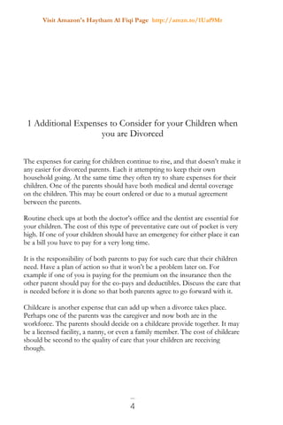 Visit Amazon's Haytham Al Fiqi Page http://amzn.to/1Uaf9Mr
4
1 Additional Expenses to Consider for your Children when
you are Divorced
The expenses for caring for children continue to rise, and that doesn’t make it
any easier for divorced parents. Each it attempting to keep their own
household going. At the same time they often try to share expenses for their
children. One of the parents should have both medical and dental coverage
on the children. This may be court ordered or due to a mutual agreement
between the parents.
Routine check ups at both the doctor’s office and the dentist are essential for
your children. The cost of this type of preventative care out of pocket is very
high. If one of your children should have an emergency for either place it can
be a bill you have to pay for a very long time.
It is the responsibility of both parents to pay for such care that their children
need. Have a plan of action so that it won’t be a problem later on. For
example if one of you is paying for the premium on the insurance then the
other parent should pay for the co-pays and deductibles. Discuss the care that
is needed before it is done so that both parents agree to go forward with it.
Childcare is another expense that can add up when a divorce takes place.
Perhaps one of the parents was the caregiver and now both are in the
workforce. The parents should decide on a childcare provide together. It may
be a licensed facility, a nanny, or even a family member. The cost of childcare
should be second to the quality of care that your children are receiving
though.
 