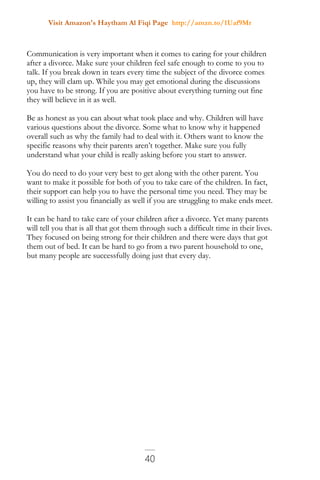 Visit Amazon's Haytham Al Fiqi Page http://amzn.to/1Uaf9Mr
40
Communication is very important when it comes to caring for your children
after a divorce. Make sure your children feel safe enough to come to you to
talk. If you break down in tears every time the subject of the divorce comes
up, they will clam up. While you may get emotional during the discussions
you have to be strong. If you are positive about everything turning out fine
they will believe in it as well.
Be as honest as you can about what took place and why. Children will have
various questions about the divorce. Some what to know why it happened
overall such as why the family had to deal with it. Others want to know the
specific reasons why their parents aren’t together. Make sure you fully
understand what your child is really asking before you start to answer.
You do need to do your very best to get along with the other parent. You
want to make it possible for both of you to take care of the children. In fact,
their support can help you to have the personal time you need. They may be
willing to assist you financially as well if you are struggling to make ends meet.
It can be hard to take care of your children after a divorce. Yet many parents
will tell you that is all that got them through such a difficult time in their lives.
They focused on being strong for their children and there were days that got
them out of bed. It can be hard to go from a two parent household to one,
but many people are successfully doing just that every day.
 