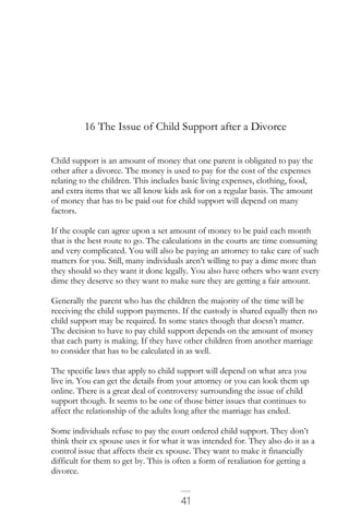 41
16 The Issue of Child Support after a Divorce
Child support is an amount of money that one parent is obligated to pay the
other after a divorce. The money is used to pay for the cost of the expenses
relating to the children. This includes basic living expenses, clothing, food,
and extra items that we all know kids ask for on a regular basis. The amount
of money that has to be paid out for child support will depend on many
factors.
If the couple can agree upon a set amount of money to be paid each month
that is the best route to go. The calculations in the courts are time consuming
and very complicated. You will also be paying an attorney to take care of such
matters for you. Still, many individuals aren’t willing to pay a dime more than
they should so they want it done legally. You also have others who want every
dime they deserve so they want to make sure they are getting a fair amount.
Generally the parent who has the children the majority of the time will be
receiving the child support payments. If the custody is shared equally then no
child support may be required. In some states though that doesn’t matter.
The decision to have to pay child support depends on the amount of money
that each party is making. If they have other children from another marriage
to consider that has to be calculated in as well.
The specific laws that apply to child support will depend on what area you
live in. You can get the details from your attorney or you can look them up
online. There is a great deal of controversy surrounding the issue of child
support though. It seems to be one of those bitter issues that continues to
affect the relationship of the adults long after the marriage has ended.
Some individuals refuse to pay the court ordered child support. They don’t
think their ex spouse uses it for what it was intended for. They also do it as a
control issue that affects their ex spouse. They want to make it financially
difficult for them to get by. This is often a form of retaliation for getting a
divorce.
 