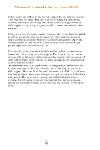Visit Amazon's Haytham Al Fiqi Page http://amzn.to/1Uaf9Mr
42
Others simply can’t afford to pay the child support for one reason or another.
They may have too many other bills. The cost of paying for all the living
expenses for yourself can be very hard. When you have a huge amount of
child support to pay on top of it, you may find it almost impossible to make
ends meet.
Changes in a person’s finances such as changing jobs, getting laid off, medical
problems, and even getting married again can really affect the amount of
disposable income available. Millions of dollars in unpaid child support are
owed to parents all over the world. Some locations go to extremes to get
people to pay what they owe at any cost.
For example a parent may lose their right to drive, to hunt, or to obtain an
income tax refund if they owe child support. This is due to the fact that so
many people are relying on public assistance due to not getting the amount of
child support that is owed to them. For many divorced people, child support
can be a financial burden.
As a result they may try to get the courts to change things in their favor. For
example they may ask for more parenting time so that they can pay less in
child support. There are those that don’t get to see their children very often as
it is. So they choose to terminate their parental rights as part of a deal with the
other parent. They agree not to have any say in their children’s lives in
exchange for not having to pay any child support. This can leave children
feeling like they weren’t wanted as they don’t see the financial severity of the
issue.
 