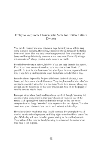 43
17 Try to keep some Elements the Same for Children after a
Divorce
You can do yourself and your children a huge favor if you are able to keep
some elements the same. If possible, one parent should remain in the family
home with them. This way they aren’t being uprooted from where they call
home and losing their family structure at the same time. Financially though
this scenario isn’t always possible and a move is inevitable.
For children who are in school, it is best if you can keep them in that school.
Even if you have to move it needs to be in the same school district if
possible. At least for the duration of the school year they are in you will want
this. If you have a small commute to get them there each day that is fine.
It can be almost impossible for your children to deal with divorce, a new
home, and then a new school all at once. They simply can’t deal with all of the
emotions associated with all of it at one time. Try to limit as many changes as
you can due to the divorce so that your children can hold on to the pieces of
stability that are left for them.
It can get tricky where family and friends are involved though. You may feel
uncomfortable taking them to their aunt’s house on your ex’s side of the
family. Talk opening with family and friends though to find out where
everyone is at on things. You don’t want anyone to feel out of place. You also
don’t want your children to lose out on such valuable relationships.
If you have family rituals then they should continue. For example if you all
watch a movie and each popcorn on Friday nights that should be a part of the
plan. While they will miss the other parent joining in, they will adjust to it.
They will need that time for family bonding to understand the rest of what
they have is still in place.
 