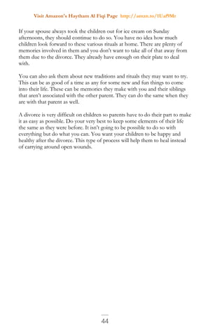 Visit Amazon's Haytham Al Fiqi Page http://amzn.to/1Uaf9Mr
44
If your spouse always took the children out for ice cream on Sunday
afternoons, they should continue to do so. You have no idea how much
children look forward to these various rituals at home. There are plenty of
memories involved in them and you don’t want to take all of that away from
them due to the divorce. They already have enough on their plate to deal
with.
You can also ask them about new traditions and rituals they may want to try.
This can be as good of a time as any for some new and fun things to come
into their life. These can be memories they make with you and their siblings
that aren’t associated with the other parent. They can do the same when they
are with that parent as well.
A divorce is very difficult on children so parents have to do their part to make
it as easy as possible. Do your very best to keep some elements of their life
the same as they were before. It isn’t going to be possible to do so with
everything but do what you can. You want your children to be happy and
healthy after the divorce. This type of process will help them to heal instead
of carrying around open wounds.
 