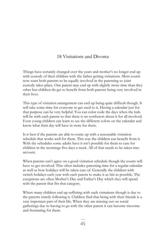 45
18 Visitations and Divorce
Things have certainly changed over the years and mother’s no longer end up
with custody of their children with the father getting visitations. Most courts
now want both parents to be equally involved in the parenting so joint
custody takes place. One parent may end up with slightly more time than they
other but children do get to benefit from both parents being very involved in
their lives.
This type of visitation arrangement can end up being quite difficult though. It
will take some time for everyone to get used to it. Having a calendar just for
that purpose can be very helpful. You can color code the days when the kids
will be with each parent so that there is no confusion about it for all involved.
Even young children can learn to see the different colors on the calendar and
know what their day will have in store for them.
It is best if the parents are able to come up with a reasonable visitation
schedule that works well for them. This way the children can benefit from it.
With the schedules some adults have it isn’t possible for them to care for
children in the mornings five days a week. All of that needs to be taken into
account.
When parents can’t agree on a good visitation schedule though the courts will
have to get involved. This often includes parenting time for a regular calendar
as well as how holidays will be taken care of. Generally the children with
switch holidays each year with each parent to make it as fair as possible. The
exceptions are often Mother’s Day and Father’s Day which they will spend
with the parent that fits that category.
Where many children end up suffering with such visitations though is due to
the parents strictly following it. Children find that being with their friends is a
very important part of their life. When they are missing out on social
gatherings due to having to go with the other parent it can become tiresome
and frustrating for them.
 