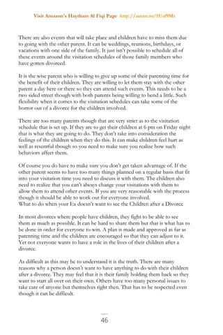 Visit Amazon's Haytham Al Fiqi Page http://amzn.to/1Uaf9Mr
46
There are also events that will take place and children have to miss them due
to going with the other parent. It can be weddings, reunions, birthdays, or
vacations with one side of the family. It just isn’t possible to schedule all of
these events around the visitation schedules of those family members who
have gotten divorced.
It is the wise parent who is willing to give up some of their parenting time for
the benefit of their children. They are willing to let them stay with the other
parent a day here or there so they can attend such events. This needs to be a
two sided street though with both parents being willing to bend a little. Such
flexibility when it comes to the visitation schedules can take some of the
horror out of a divorce for the children involved.
There are too many parents though that are very strict as to the visitation
schedule that is set up. If they are to get their children at 6 pm on Friday night
that is what they are going to do. They don’t take into consideration the
feelings of the children when they do this. It can make children feel hurt as
well as resentful though so you need to make sure you realize how such
behaviors affect them.
Of course you do have to make sure you don’t get taken advantage of. If the
other parent seems to have too many things planned on a regular basis that fit
into your visitation time you need to discuss it with them. The children also
need to realize that you can’t always change your visitations with them to
allow them to attend other events. If you are very reasonable with the process
though it should be able to work out for everyone involved.
What to do when your Ex doesn’t want to see the Children after a Divorce
In most divorces where people have children, they fight to be able to see
them as much as possible. It can be hard to share them but that is what has to
be done in order for everyone to win. A plan is made and approved as far as
parenting time and the children are encouraged so that they can adjust to it.
Yet not everyone wants to have a role in the lives of their children after a
divorce.
As difficult as this may be to understand it is the truth. There are many
reasons why a person doesn’t want to have anything to do with their children
after a divorce. They may feel that it is their family holding them back so they
want to start all over on their own. Others have too many personal issues to
take care of anyone but themselves right then. That has to be respected even
though it can be difficult.
 