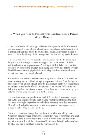 Visit Amazon's Haytham Al Fiqi Page http://amzn.to/1Uaf9Mr
48
19 When you need to Protect your Children from a Parent
after a Divorce
It can be difficult to decide to get a divorce when you are afraid of what will
be going on with your children when they are out of your sight. Sometimes it
is unfounded fear that has to do with control issues. Other times though it
has to do with the history of the other parent that has lead up to the divorce.
If a parent has problems with alcohol or drug abuse the children may be in
danger. There is enough evidence to suggest that the behaviors of such
individuals are often unpredictable. A history of violent behavior is another
reason to try to keep the children from being alone with that parent. Even if
the children were never physically harmed, they may have witnessed such
behavior or been emotionally abused.
Sexual abuse is a complaint that can come up as well. This is even harder to
prove as many parents claim it as a ploy to prevent children from leaving. It
has been proven false in enough cases to make judges weary. Yet sexual abuse
on children at the hands of their own parents does happen. Make sure you
follow the legal advice of your attorney if you have such claims to bring up in
order to protect your children from further abuse.
It is very important that you have as much information documented as you
can. While you don’t necessary want to drag your spouse through the mud
you have every right to protect your children. You may have documents on
file with the local police department. Yet many people don’t report such
incidents and so they may not be there.
Document witnesses though that may have seen what was taking place.
Neighbors may have seen arguments, friends may have seen bruises, and your
doctor may have information on file as well. Keep in mind that the courts
may view a great deal of the information like this you bring in as hearsay but
do what you can to get them to see the relevance of it.
 