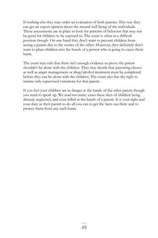 49
If nothing else they may order an evaluation of both parents. This way they
can get an expert opinion about the mental well being of the individuals.
These assessments are in place to look for patterns of behavior that may not
be good for children to be exposed to. The court is often in a difficult
position though. On one hand they don’t want to prevent children from
seeing a parent due to the stories of the other. However, they definitely don’t
want to place children into the hands of a person who is going to cause them
harm.
The court may rule that there isn’t enough evidence to prove the parent
shouldn’t be alone with the children. They may decide that parenting classes
as well as anger management or drug/alcohol treatment must be completed
before they can be alone with the children. The court also has the right to
initiate only supervised visitations for that parent.
If you feel your children are in danger at the hands of the other parent though
you need to speak up. We read too many cases these days of children being
abused, neglected, and even killed at the hands of a parent. It is your right and
your duty as their parent to do all you can to get the facts out there and to
protect them from any such harm.
 
