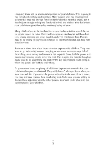 5
Inevitably there will be additional expenses for your children. Who is going to
pay for school clothing and supplies? Many parents who pay child support
assume that they pay enough for such items with that monthly check. Yet it
may be just enough to help the family with food and shelter. You don’t want
your children to go without due to money being an issue.
Many children love to be involved in extracurricular activities as well. It can
be sports, dance, or clubs. There will be expenses involved as well based on
fees, special clothing and shoes needed, and even enrollment fees. Parents
need to be willing to share such expenses so that their children can take part
in such events.
Summer is also a time when there are more expenses for children. They may
want to go swimming lessons, camping, or even to a summer camp. All of
these things cost money and someone has to pay it. Some feel the parent who
makes more money should cover the cost. This is up to the parents though as
many want to do everything like that 50/50. Yet the problem could come in
when one parent can’t afford their share.
As you can see there are plenty of additional expenses to consider for your
children when you are divorced. They really haven’t changed from when you
were married. Yet if you were the parent who didn’t take care of such issues
you may not have realized how much they cost. Make sure you are willing to
discuss these expenses with the other parent. You want to do what is in the
best interest of your children.
 