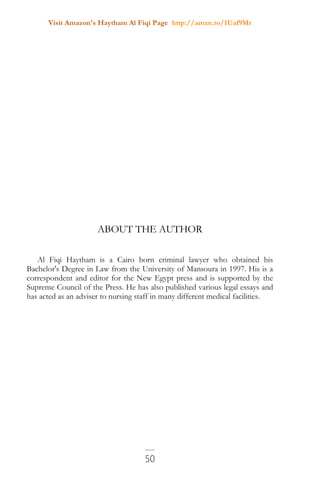 Visit Amazon's Haytham Al Fiqi Page http://amzn.to/1Uaf9Mr
50
ABOUT THE AUTHOR
Al Fiqi Haytham is a Cairo born criminal lawyer who obtained his
Bachelor's Degree in Law from the University of Mansoura in 1997. His is a
correspondent and editor for the New Egypt press and is supported by the
Supreme Council of the Press. He has also published various legal essays and
has acted as an adviser to nursing staff in many different medical facilities.
 