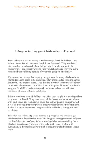 Visit Amazon's Haytham Al Fiqi Page http://amzn.to/1Uaf9Mr
6
2 Are you Scarring your Children due to Divorce?
Some individuals resolve to stay in their marriage for their children. They
want to break free and to start a new life but they don’t. They may later
discover that they didn’t do their children any favors by staying in the
relationship. They certainly weren’t happy and chances are everyone in the
household was suffering because of what was going on emotionally.
The amount of damage that is going on right now for many children due to
marital problems needs to be addressed. They are subjected to seeing verbal,
emotional, and physical abuse. They may see affection or money withheld in
order to exhibit complete control over the other party. None of these issues
are good for children to be seeing and you better believe the will leave
memories of a very unhappy childhood.
It is the emotional state of children that often keep people in a marriage when
they want out though. They have heard all the horror stories about children
with trust issues and relationship issues due to their parents being divorced.
Yet it isn’t the fact that their parents are divorced that caused the problems.
Rather it is often due to how things were handled before, during, and after
the divorce.
It is often the actions of parents that are inappropriate and that damage
children when a divorce takes place. The image of seeing your mom call your
dad hateful names or of your father throwing dishes isn’t something that a
child will soon forget. There are going to be rocky issues to deal with
surrounding a divorce but do your best to shield your children from seeing
them.
 