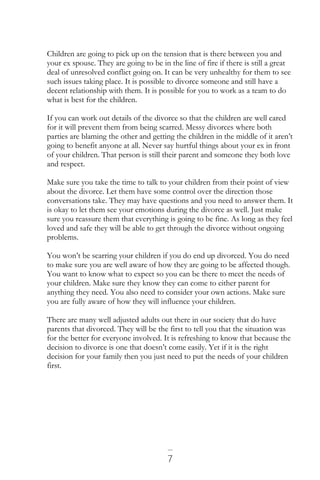 7
Children are going to pick up on the tension that is there between you and
your ex spouse. They are going to be in the line of fire if there is still a great
deal of unresolved conflict going on. It can be very unhealthy for them to see
such issues taking place. It is possible to divorce someone and still have a
decent relationship with them. It is possible for you to work as a team to do
what is best for the children.
If you can work out details of the divorce so that the children are well cared
for it will prevent them from being scarred. Messy divorces where both
parties are blaming the other and getting the children in the middle of it aren’t
going to benefit anyone at all. Never say hurtful things about your ex in front
of your children. That person is still their parent and someone they both love
and respect.
Make sure you take the time to talk to your children from their point of view
about the divorce. Let them have some control over the direction those
conversations take. They may have questions and you need to answer them. It
is okay to let them see your emotions during the divorce as well. Just make
sure you reassure them that everything is going to be fine. As long as they feel
loved and safe they will be able to get through the divorce without ongoing
problems.
You won’t be scarring your children if you do end up divorced. You do need
to make sure you are well aware of how they are going to be affected though.
You want to know what to expect so you can be there to meet the needs of
your children. Make sure they know they can come to either parent for
anything they need. You also need to consider your own actions. Make sure
you are fully aware of how they will influence your children.
There are many well adjusted adults out there in our society that do have
parents that divorced. They will be the first to tell you that the situation was
for the better for everyone involved. It is refreshing to know that because the
decision to divorce is one that doesn’t come easily. Yet if it is the right
decision for your family then you just need to put the needs of your children
first.
 