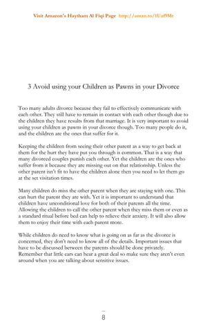 Visit Amazon's Haytham Al Fiqi Page http://amzn.to/1Uaf9Mr
8
3 Avoid using your Children as Pawns in your Divorce
Too many adults divorce because they fail to effectively communicate with
each other. They still have to remain in contact with each other though due to
the children they have results from that marriage. It is very important to avoid
using your children as pawns in your divorce though. Too many people do it,
and the children are the ones that suffer for it.
Keeping the children from seeing their other parent as a way to get back at
them for the hurt they have put you through is common. That is a way that
many divorced couples punish each other. Yet the children are the ones who
suffer from it because they are missing out on that relationship. Unless the
other parent isn’t fit to have the children alone then you need to let them go
at the set visitation times.
Many children do miss the other parent when they are staying with one. This
can hurt the parent they are with. Yet it is important to understand that
children have unconditional love for both of their parents all the time.
Allowing the children to call the other parent when they miss them or even as
a standard ritual before bed can help to relieve their anxiety. It will also allow
them to enjoy their time with each parent more.
While children do need to know what is going on as far as the divorce is
concerned, they don’t need to know all of the details. Important issues that
have to be discussed between the parents should be done privately.
Remember that little ears can hear a great deal so make sure they aren’t even
around when you are talking about sensitive issues.
 