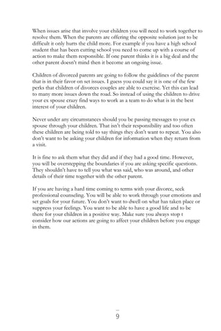 9
When issues arise that involve your children you will need to work together to
resolve them. When the parents are offering the opposite solution just to be
difficult it only hurts the child more. For example if you have a high school
student that has been cutting school you need to come up with a course of
action to make them responsible. If one parent thinks it is a big deal and the
other parent doesn’t mind then it become an ongoing issue.
Children of divorced parents are going to follow the guidelines of the parent
that is in their favor on set issues. I guess you could say it is one of the few
perks that children of divorces couples are able to exercise. Yet this can lead
to many more issues down the road. So instead of using the children to drive
your ex spouse crazy find ways to work as a team to do what is in the best
interest of your children.
Never under any circumstances should you be passing messages to your ex
spouse through your children. That isn’t their responsibility and too often
these children are being told to say things they don’t want to repeat. You also
don’t want to be asking your children for information when they return from
a visit.
It is fine to ask them what they did and if they had a good time. However,
you will be overstepping the boundaries if you are asking specific questions.
They shouldn’t have to tell you what was said, who was around, and other
details of their time together with the other parent.
If you are having a hard time coming to terms with your divorce, seek
professional counseling. You will be able to work through your emotions and
set goals for your future. You don’t want to dwell on what has taken place or
suppress your feelings. You want to be able to have a good life and to be
there for your children in a positive way. Make sure you always stop t
consider how our actions are going to affect your children before you engage
in them.
 