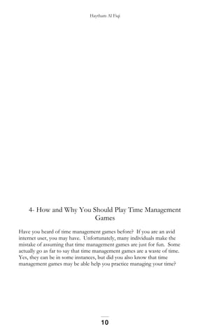 Haytham Al Fiqi
4- How and Why You Should Play Time Management
Games
Have you heard of time management games before? If you are an avid
internet user, you may have. Unfortunately, many individuals make the
mistake of assuming that time management games are just for fun. Some
actually go as far to say that time management games are a waste of time.
Yes, they can be in some instances, but did you also know that time
management games may be able help you practice managing your time?
10
 