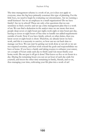Haytham Al Fiqi
The time management scheme is a work of art, yet it does not apply to
everyone, since the big boys primarily construct this type of planning. For the
little boys, we need to begin by evaluating our circumstance. Are we running a
small business? Are we an employee in a small organization? Do we have
family? Are we in school? These are only a few questions that we can
scrutinize to find a resolve and set up a time management plan that is a work
of art. We can find a deduction in the analyst since we are aware that most
people sleep seven or eight hours per night; work eight or nine hours per day,
leaving us seven or eight hours of free time to handle our added requirements
outside of work. Now if you have family, school, or other duties, then you
know seven or eight hours is short. Therefore, we already know we have
work, and this is a necessity to survive, so how can we cut back time to
manage our lives. We can start by getting our work done at our job so we are
not required overtime, and then work toward the goals and responsibilities we
have at home. If you have a family and taking courses to enhance your career,
set a couple of hours aside each day to finish (and I do mean finish) your
home work. Do not put it off get it done! That leaves us five or six hours in a
day. During the remaining hours you can set an hour of each day aside for
yourself, and invest the other time remaining in family, friends, and so on,
thus managing your time, cultivating your life plan into a work of art!
100
 