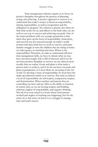 Haytham Al Fiqi
Time management schemes require us to focus on
positive discipline throughout the process of planning,
acting, and achieving. A positive approach to success is to
understand that today’s society is based on responsibility,
sharing responsibility, as well as cooperation and the
willingness to progress. No solution is precise, but when we
find what works for us, and adhere to the basic rules, we are
well on our way to success and achieving our goals. One of
the major problems with our younger generation is that
when they grew up the focus of responsibility, motivation,
and survival was not stressed enough. In today’s world
women and men, both have to work to survive, and many
families struggle to raise the children that are sitting at home
on video games, or watching television. Where is the
responsibility? Therefore, in order to understand effective
time management skills, we have to relearn what we may
have not been taught. Life is full of stressors and if we do
not have positive discipline to survive, we are often in more
trouble than we realize. Goals and plans is what make a
person strive to achieve, and if we do not have our goals and
plans in perspective, it is most likely we are going to tire out
or fail. To develop a sense of responsibility we must have the
make-up cultivated within us to survive. The traits to achieve
a level of responsibility are self-respect, compassion, respect,
and determination. When teachers and parents that are
controlling our lives and not offer us the ability to function
in society raise us, we are loosing respect, and building
criticism, neglect of responsibility, and negative thinking.
Not all of us were raised in a home where both parents
worked and neglect of teaching was happening, but for the
many of us that were, we know it is a struggle to manage
time and reach success.
102
 