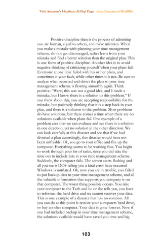Visit Amazon's Haytham Al Fiqi Page http://amzn.to/1Uaf9Mr
Positive discipline then is the process of admitting
you are human, equal to others, and make mistakes. When
you make a mistake with planning your time management
scheme, do not get discouraged, rather learn from your
mistake and find a better solution than the original plan. This
is one form of positive discipline. Another idea is to avoid
negative thinking of criticizing yourself when your plans fail.
Everyone at one time failed with his or her plans, and
sometimes it your fault, while other times it is not. Be sure to
analyze what occurred and divert the plan so your time
management scheme is flowing smoothly again. Think
positive. “Wow, this was not a good idea, and I made a
mistake, but I know there is a solution to this problem.” If
you think about this, you are accepting responsibility for the
mistake, but positively thinking that it is a step back in your
plan, and there is a solution to the problem. Most problems
do have solutions, but there comes a time when there are no
solutions available when plans fail. One example of a
problem area that we can evaluate and see there is a solution
in one direction, yet no solution in the other direction. We
can look carefully at this disaster and see that if we had
diverted a plan accordingly, this disaster would have not
been unfixable. Ok, you go to your office and fire up the
computer. Everything seems to be working fine. You begin
to work through your list of tasks, since you did take the
time out to include lists in your time management scheme.
Suddenly, the computer fails. The screen starts flashing and
all you see is DOS telling you a fatal error have occurred
Windows is outdated. Ok, now you are in trouble, you failed
to put backup data in your time management scheme, and all
the valuable information that supports you company is on
that computer. The worst thing possible occurs. You take
your computer to the Tech and he or she tells you, you have
to reformat the hard drive and we cannot recover your data.
This is one example of a disaster that has no solution. All
you can do at this point is restore your computers hard drive,
or buy another computer. Your data is gone forever. Now if
you had included backup in your time management scheme,
the solutions available would have saved you time and big
103
 