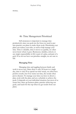 Haytham Al Fiqi
money.
46- Time Management Prioritized
Self-awareness is important to manage time
productively since our goals are the focus we need to put
into practice our plans to make them work. Prioritizing your
plans can reduce your risks, as well as help manage your
time. Time is valuable, since it moves so quickly, we often
never know where it goes. Businesses, families, school, or
any single responsibility in life is part of a plan, and part of a
goal. If we do not have our priorities straight, we are sure to
fail.
Managing Time
Managing time and juggling between family and
work is never easy. Since there is only 24 hours in a single
day, time is vital. If we spend our time wisely, we often have
positive results, but if we waste our time, the results often
prove disaster. To manage your time you have to divert a
plan, work with the plan, and set a schedule to achieve the
goals. It depends on your individual situation, but most of us
create lists, draw up business plans, practice achieving our
goals, and reach for the top when we get results from our
plans.
104
 