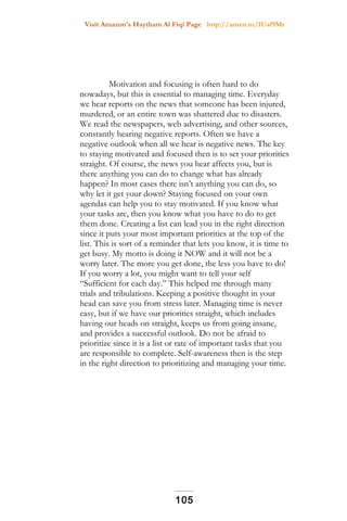 Visit Amazon's Haytham Al Fiqi Page http://amzn.to/1Uaf9Mr
Motivation and focusing is often hard to do
nowadays, but this is essential to managing time. Everyday
we hear reports on the news that someone has been injured,
murdered, or an entire town was shattered due to disasters.
We read the newspapers, web advertising, and other sources,
constantly hearing negative reports. Often we have a
negative outlook when all we hear is negative news. The key
to staying motivated and focused then is to set your priorities
straight. Of course, the news you hear affects you, but is
there anything you can do to change what has already
happen? In most cases there isn’t anything you can do, so
why let it get your down? Staying focused on your own
agendas can help you to stay motivated. If you know what
your tasks are, then you know what you have to do to get
them done. Creating a list can lead you in the right direction
since it puts your most important priorities at the top of the
list. This is sort of a reminder that lets you know, it is time to
get busy. My motto is doing it NOW and it will not be a
worry later. The more you get done, the less you have to do!
If you worry a lot, you might want to tell your self
“Sufficient for each day.” This helped me through many
trials and tribulations. Keeping a positive thought in your
head can save you from stress later. Managing time is never
easy, but if we have our priorities straight, which includes
having our heads on straight, keeps us from going insane,
and provides a successful outlook. Do not be afraid to
prioritize since it is a list or rate of important tasks that you
are responsible to complete. Self-awareness then is the step
in the right direction to prioritizing and managing your time.
105
 