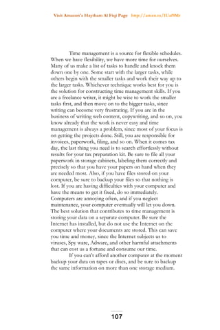 Visit Amazon's Haytham Al Fiqi Page http://amzn.to/1Uaf9Mr
Time management is a source for flexible schedules.
When we have flexibility, we have more time for ourselves.
Many of us make a list of tasks to handle and knock them
down one by one. Some start with the larger tasks, while
others begin with the smaller tasks and work their way up to
the larger tasks. Whichever technique works best for you is
the solution for constructing time management skills. If you
are a freelance writer, it might be wise to work the smaller
tasks first, and then move on to the bigger tasks, since
writing can become very frustrating. If you are in the
business of writing web content, copywriting, and so on, you
know already that the work is never easy and time
management is always a problem, since most of your focus is
on getting the projects done. Still, you are responsible for
invoices, paperwork, filing, and so on. When it comes tax
day, the last thing you need is to search effortlessly without
results for your tax preparation kit. Be sure to file all your
paperwork in storage cabinets, labeling them correctly and
precisely so that you have your papers on hand when they
are needed most. Also, if you have files stored on your
computer, be sure to backup your files so that nothing is
lost. If you are having difficulties with your computer and
have the means to get it fixed, do so immediately.
Computers are annoying often, and if you neglect
maintenance, your computer eventually will let you down.
The best solution that contributes to time management is
storing your data on a separate computer. Be sure the
Internet has installed, but do not use the Internet on the
computer where your documents are stored. This can save
you time and money, since the Internet subjects us to
viruses, Spy ware, Adware, and other harmful attachments
that can cost us a fortune and consume our time.
If you can’t afford another computer at the moment
backup your data on tapes or discs, and be sure to backup
the same information on more than one storage medium.
107
 