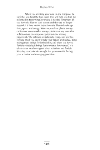 Haytham Al Fiqi
When you are filing your data on the computer be
sure that you label the files exact. This will help you find the
information faster when your data is needed for review. If
you have old files on your system and they are no longer
needed, it is best to toss them since the files only take up
time, space, and energy. You can purchase plastic storage
cabinets or even wooden storage cabinets at any store that
sells furniture or computer equipment, for storing
paperwork. The cabinets are relatively cheap, and worth a
fortune when you know where your papers are located. Time
management brings forth flexibility, and when you have a
flexible schedule; it brings forth rewards for yourself. It is
often easier to achieve goals when schedules are flexible.
Keeping your priorities straight is a great start for flexing
your schedule and managing your time.
108
 