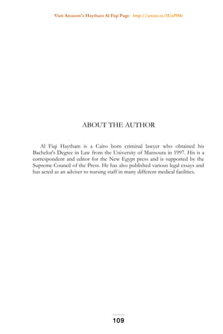 Visit Amazon's Haytham Al Fiqi Page http://amzn.to/1Uaf9Mr
ABOUT THE AUTHOR
Al Fiqi Haytham is a Cairo born criminal lawyer who obtained his
Bachelor's Degree in Law from the University of Mansoura in 1997. His is a
correspondent and editor for the New Egypt press and is supported by the
Supreme Council of the Press. He has also published various legal essays and
has acted as an adviser to nursing staff in many different medical facilities.
109
 