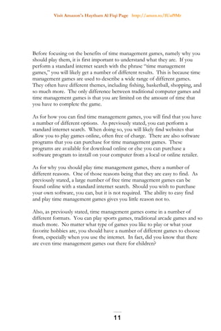 Visit Amazon's Haytham Al Fiqi Page http://amzn.to/1Uaf9Mr
Before focusing on the benefits of time management games, namely why you
should play them, it is first important to understand what they are. If you
perform a standard internet search with the phrase “time management
games,” you will likely get a number of different results. This is because time
management games are used to describe a wide range of different games.
They often have different themes, including fishing, basketball, shopping, and
so much more. The only difference between traditional computer games and
time management games is that you are limited on the amount of time that
you have to complete the game.
As for how you can find time management games, you will find that you have
a number of different options. As previously stated, you can perform a
standard internet search. When doing so, you will likely find websites that
allow you to play games online, often free of charge. There are also software
programs that you can purchase for time management games. These
programs are available for download online or else you can purchase a
software program to install on your computer from a local or online retailer.
As for why you should play time management games, there a number of
different reasons. One of those reasons being that they are easy to find. As
previously stated, a large number of free time management games can be
found online with a standard internet search. Should you wish to purchase
your own software, you can, but it is not required. The ability to easy find
and play time management games gives you little reason not to.
Also, as previously stated, time management games come in a number of
different formats. You can play sports games, traditional arcade games and so
much more. No matter what type of games you like to play or what your
favorite hobbies are, you should have a number of different games to choose
from, especially when you use the internet. In fact, did you know that there
are even time management games out there for children?
11
 